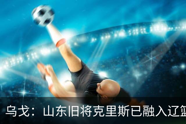 乌戈：山东旧将克里斯已融入辽篮 赛季目标冲击4强