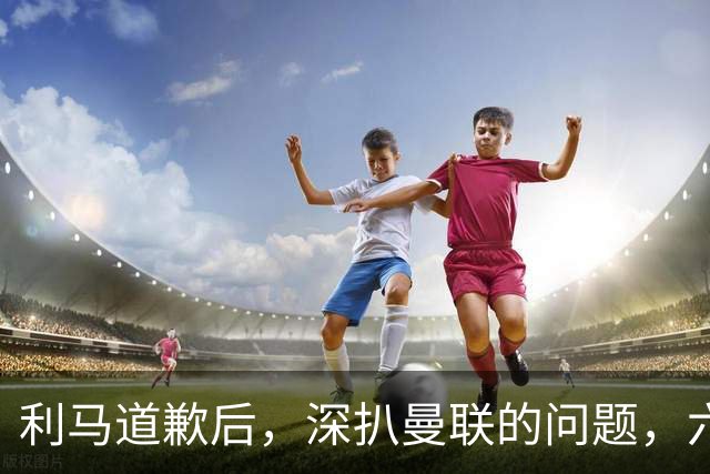 利马道歉后，深扒曼联的问题，六大矛盾很关键，以贷养贷是小问题