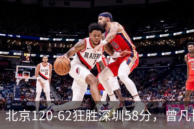 北京120-62狂胜深圳58分，曾凡博19+7，沃特斯三分8中7，贺希宁10分