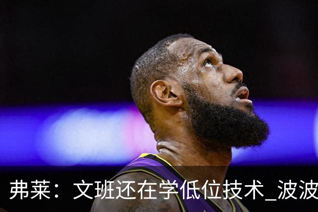 弗莱：文班还在学低位技术 波波曾说连试探步都要教他