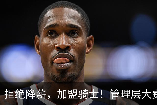 拒绝降薪，加盟骑士！管理层大费周章，可惜你却是个半吊子