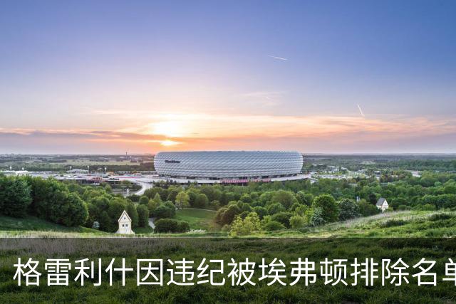格雷利什因违纪被埃弗顿排除名单，31岁只剩自省