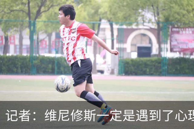 记者：维尼修斯一定是遇到了心理障碍，这让他跑不起来，一直散步