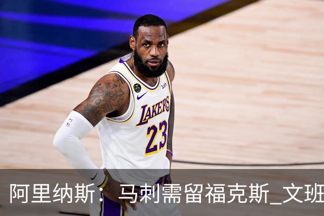 阿里纳斯：马刺需留福克斯 文班亚马缺杀手锏且队友太独