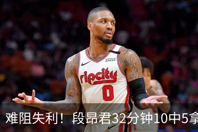 难阻失利！段昂君32分钟10中5拿15分 三分7中3